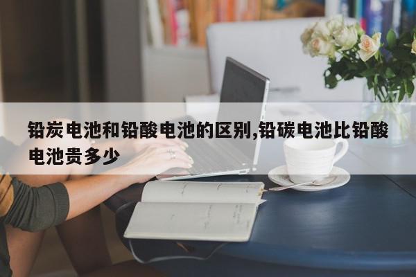 铅炭电池和铅酸电池的区别,铅碳电池比铅酸电池贵多少