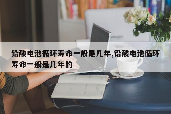 铅酸电池循环寿命一般是几年,铅酸电池循环寿命一般是几年的