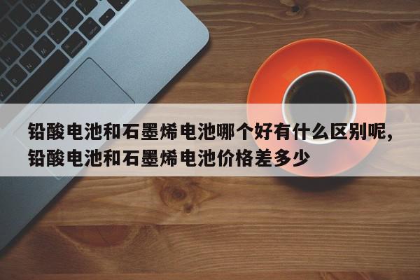 铅酸电池和石墨烯电池哪个好有什么区别呢,铅酸电池和石墨烯电池价格差多少