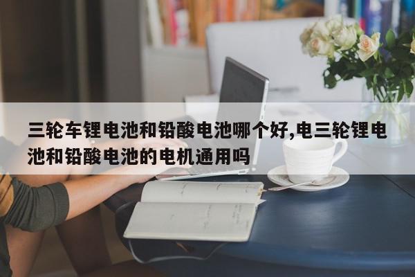 三轮车锂电池和铅酸电池哪个好,电三轮锂电池和铅酸电池的电机通用吗