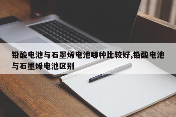 铅酸电池与石墨烯电池哪种比较好,铅酸电池与石墨烯电池区别