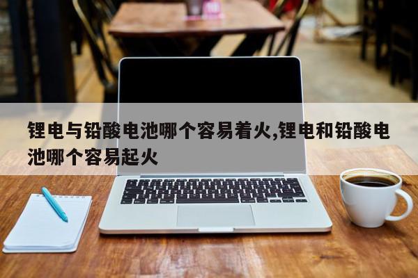锂电与铅酸电池哪个容易着火,锂电和铅酸电池哪个容易起火