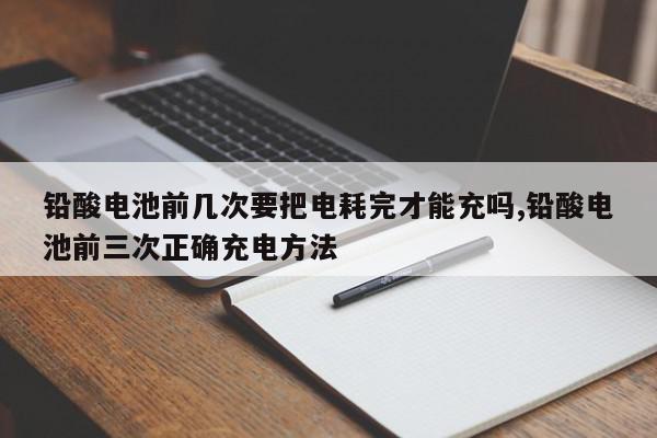 铅酸电池前几次要把电耗完才能充吗,铅酸电池前三次正确充电方法