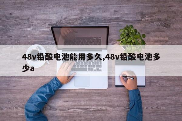 48v铅酸电池能用多久,48v铅酸电池多少a