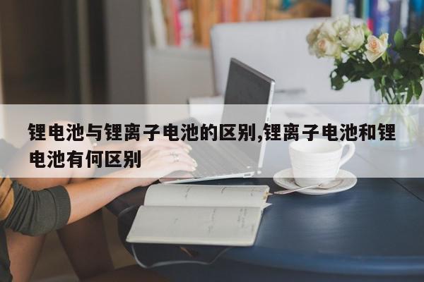 锂电池与锂离子电池的区别,锂离子电池和锂电池有何区别