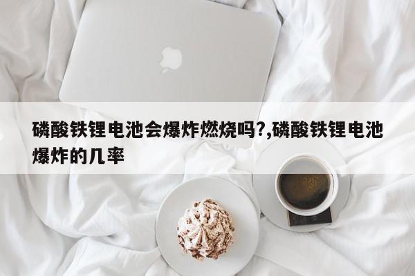 磷酸铁锂电池会爆炸燃烧吗?,磷酸铁锂电池爆炸的几率