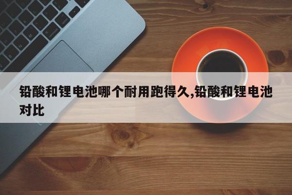 铅酸和锂电池哪个耐用跑得久,铅酸和锂电池对比