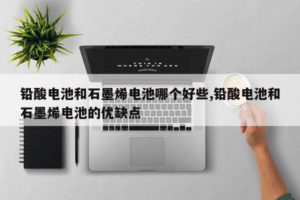 铅酸电池和石墨烯电池哪个好些,铅酸电池和石墨烯电池的优缺点